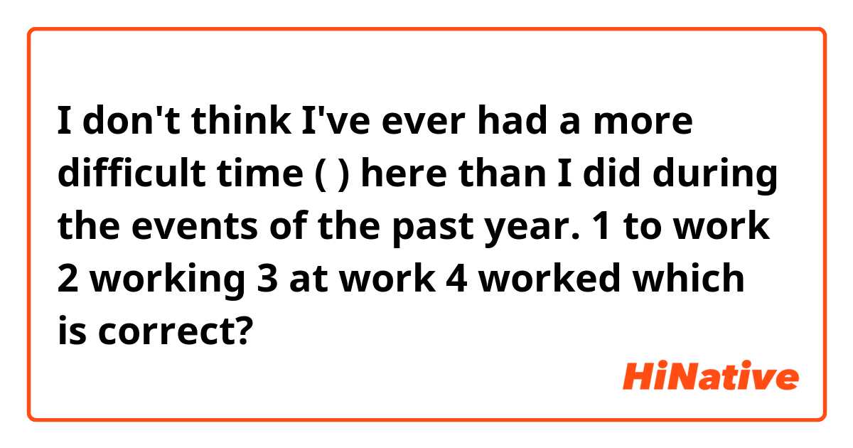 I don't think I've ever had a more difficult time (    ) here than I did during the events of the past year.

1 to work
2 working
3 at work 
4 worked

which is correct?
