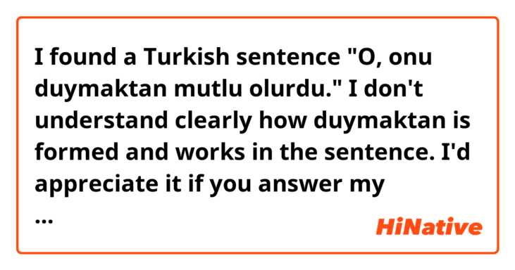 I found a Turkish sentence "O, onu duymaktan mutlu olurdu."

I don't understand clearly how duymaktan is formed and works in the sentence.

I'd appreciate it if you answer my question.

