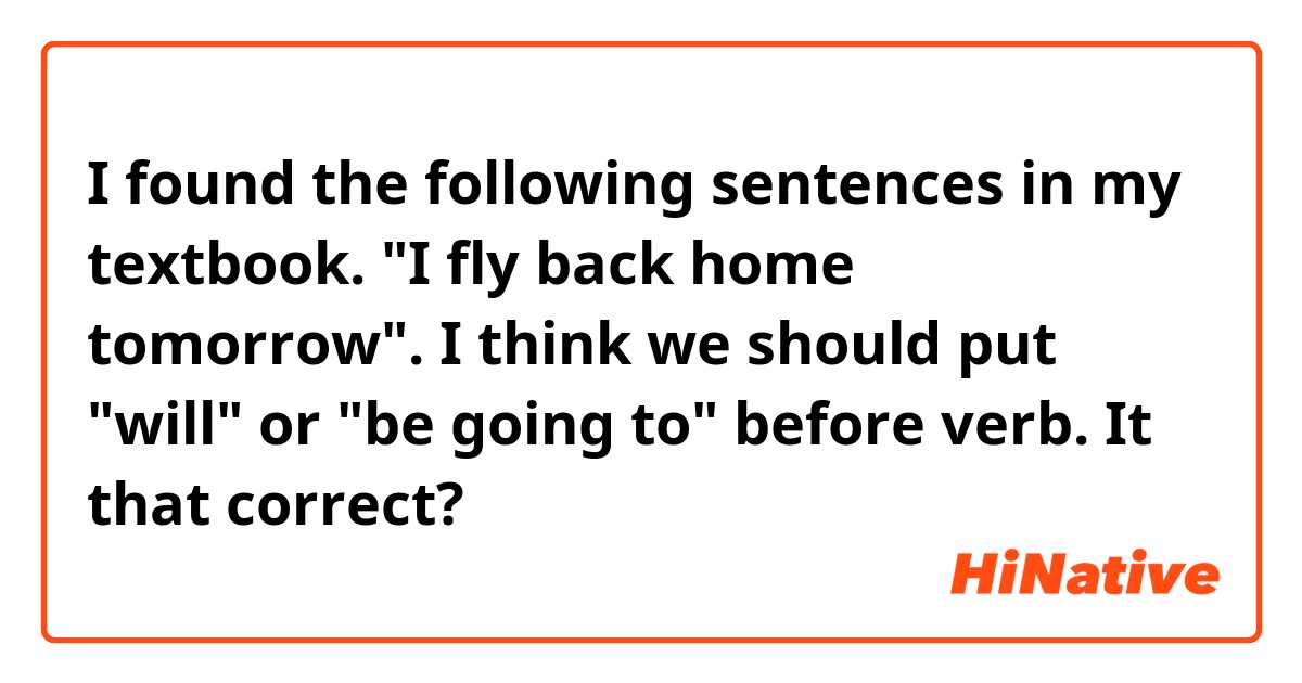 I found the following sentences in my textbook.
"I fly back home tomorrow".
I think we should put "will" or "be going to" before verb. It that correct?