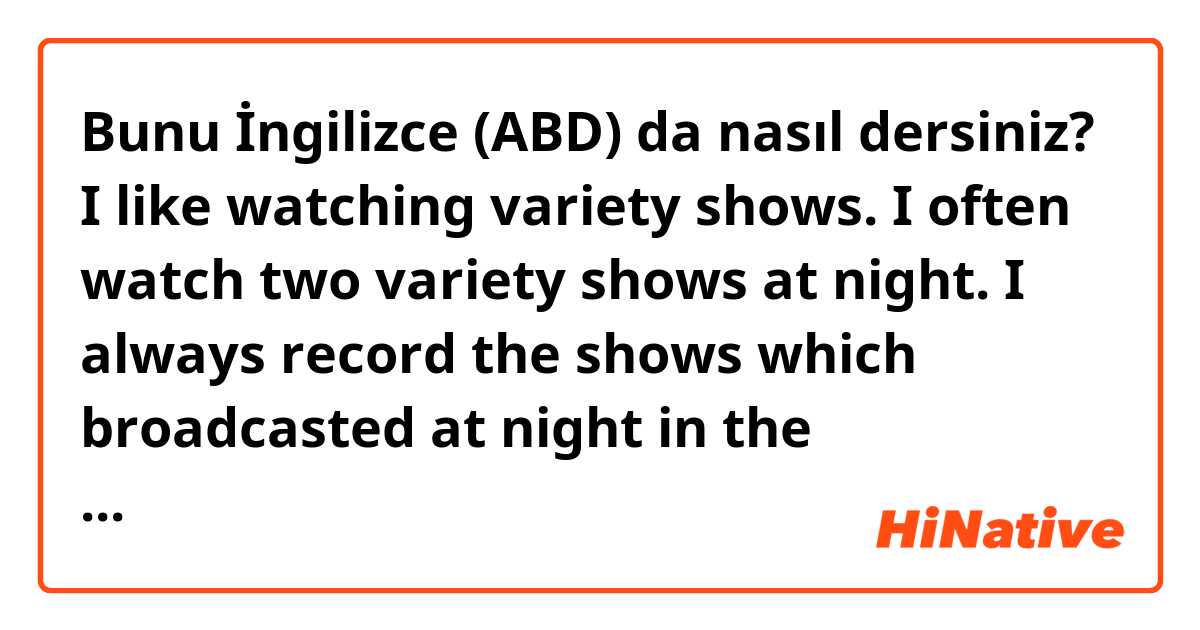 Bunu İngilizce (ABD) da nasıl dersiniz? I like watching variety shows. I often watch two variety shows at night. I always record the shows which broadcasted at night in the morning.Is this correct?