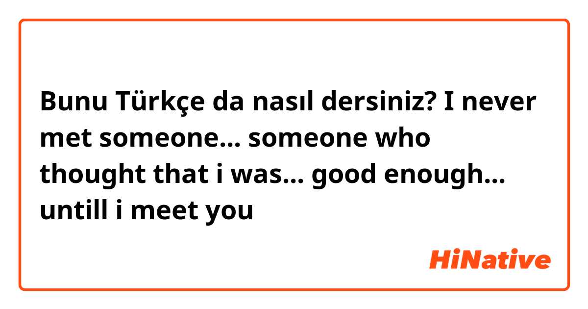 Bunu Türkçe da nasıl dersiniz? I never met someone... someone who thought that i was... good enough... untill i meet you 