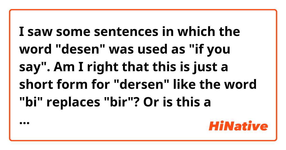 I saw some sentences in which the word "desen" was used as "if you say". Am I right that this is just a short form for "dersen" like the word "bi" replaces "bir"? Or is this a separate word?