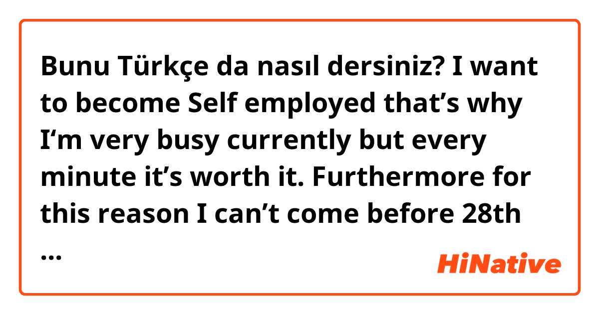 Bunu Türkçe da nasıl dersiniz? I want to become Self employed that’s why I‘m very busy currently but every minute it’s worth it. Furthermore for this reason I can’t come before 28th September but in November I will come 