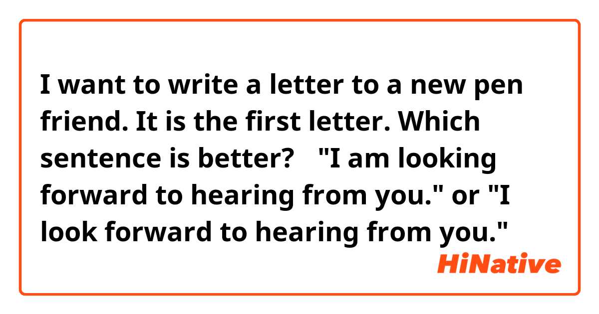 I want to write a letter to a new pen friend. It is the first letter. 
Which sentence is better?🤔
"I am looking forward to hearing from you."
or 
"I look forward to hearing from you."