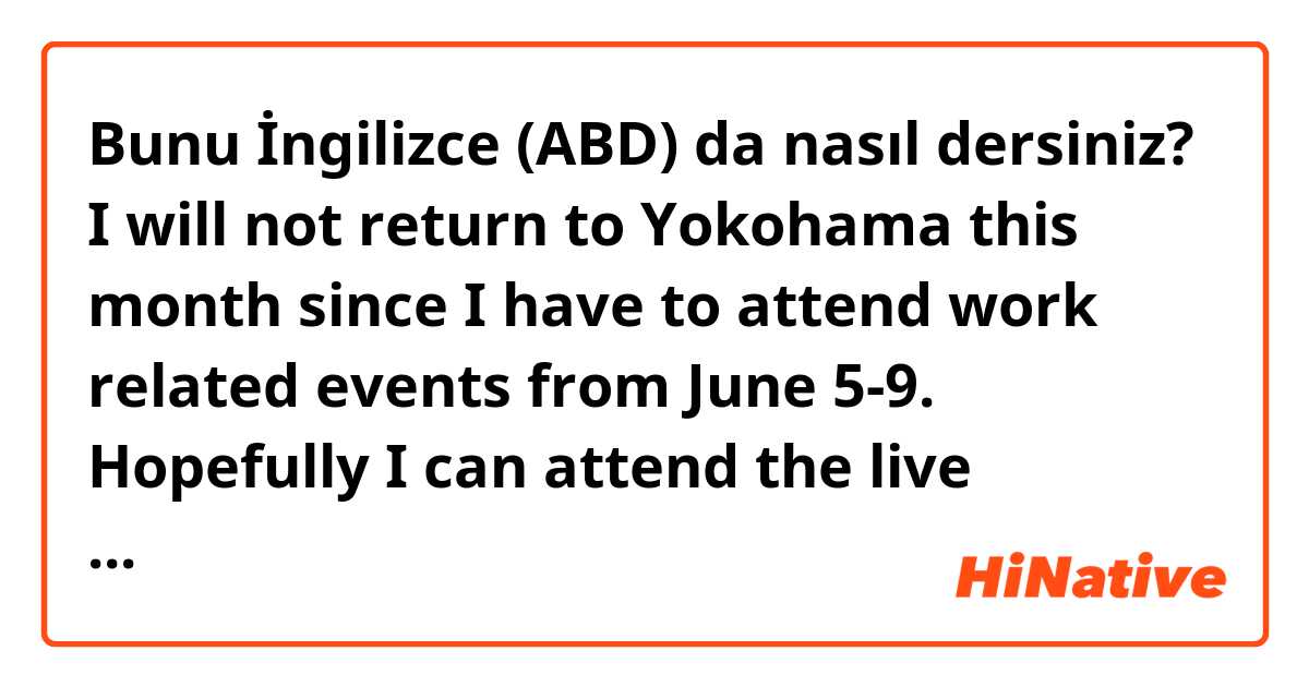 Bunu İngilizce (ABD) da nasıl dersiniz? I will not return to Yokohama this month since I have to attend work related events from June 5-9. Hopefully I can attend the live concert the next time around. 
