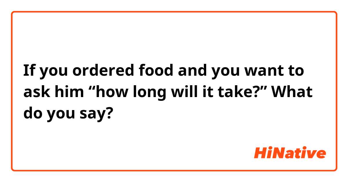 If you ordered food and you want to ask him “how long will it take?” What do you say? 