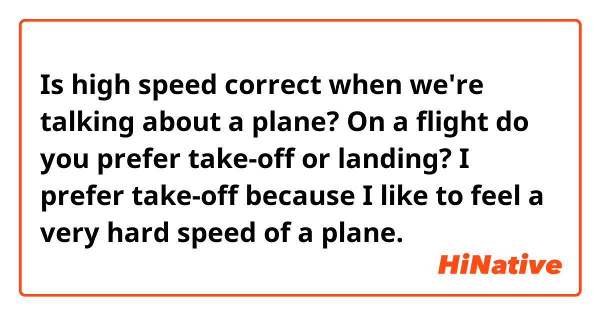 Is high speed correct when we're talking about a plane?
On a flight do you prefer take-off or landing? 
I prefer take-off because I like to feel a very hard speed of a plane. 