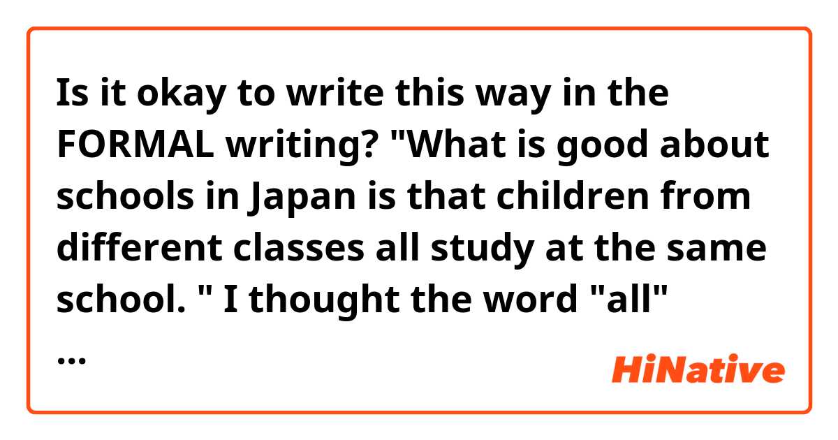 Is it okay to write this way in the FORMAL writing?

"What is good about schools in Japan is that children from different classes all study at the same school. " 

I thought the word "all" should be written like "all children from different classes ...", but is it perfectly ok to put all in between classes and study?
If so, what's the difference between them?