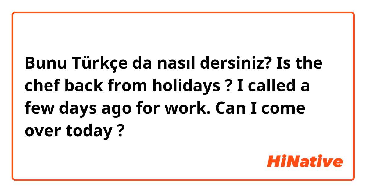 Bunu Türkçe da nasıl dersiniz? Is the chef back from holidays ? I called a few days ago for work. Can I come over today ? 