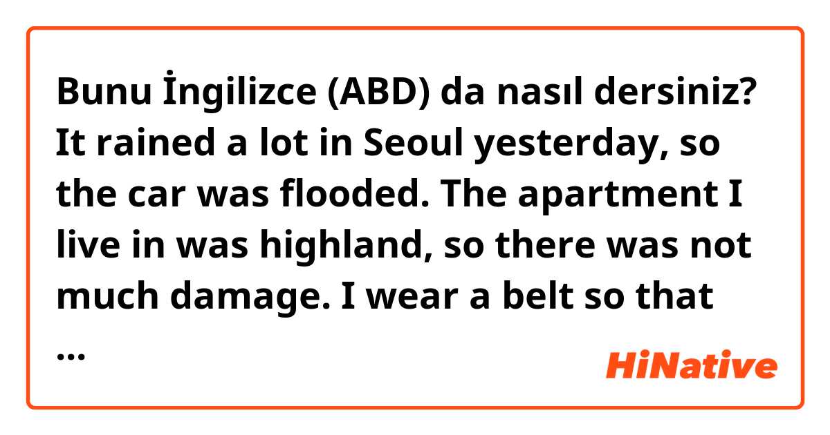 Bunu İngilizce (ABD) da nasıl dersiniz? It rained a lot in Seoul yesterday, so the car was flooded.
The apartment I live in was highland, so there was not much damage.
I wear a belt so that my pants don't fall off.
I wear gloves when I drive in winter because the steering wheel is too cold.