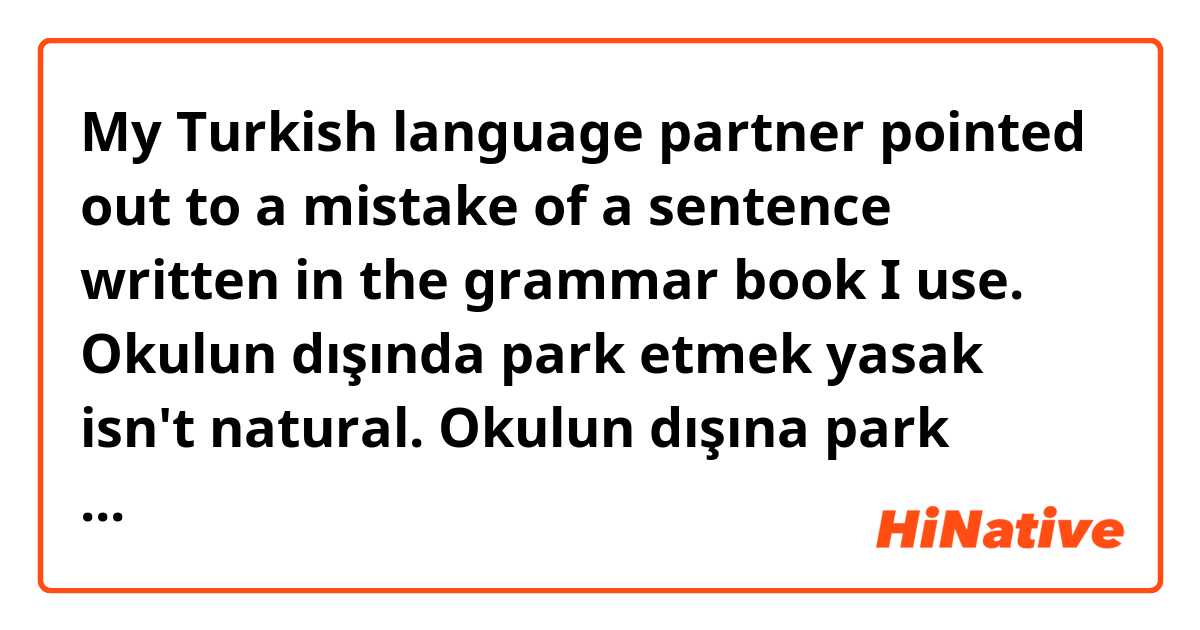 My Turkish language partner pointed out to a mistake of  a sentence written in the grammar book I use.
Okulun dışında park etmek yasak isn't natural.
Okulun dışına park etmek yasak is natural.
(it is forbidden to park outside the school.)
I'd like to listen to other Turks opinions.