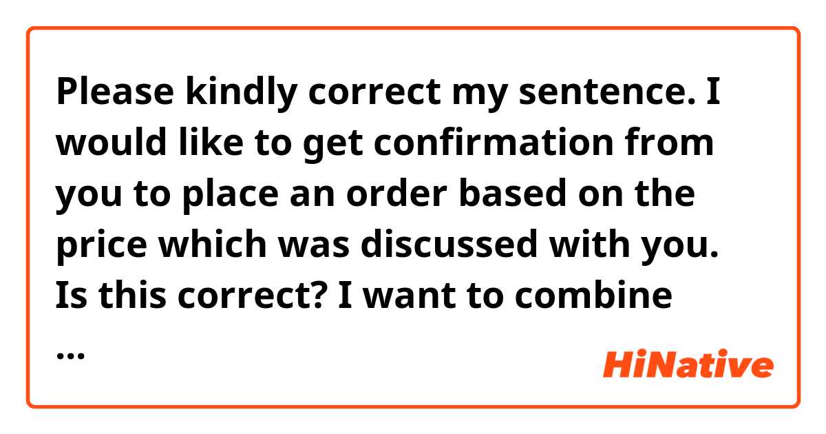 Please kindly correct my sentence.

I would like to get confirmation from you to place an order based on the price which was discussed with you.

Is this correct?
I want to combine below sentences;
I would like to confirm if you will place an order.
And the price should be based on the discussion.

Especially, i am not sure the correct place for “from you”.
Should it be after “with you”?

Best regards 
Daisuke 