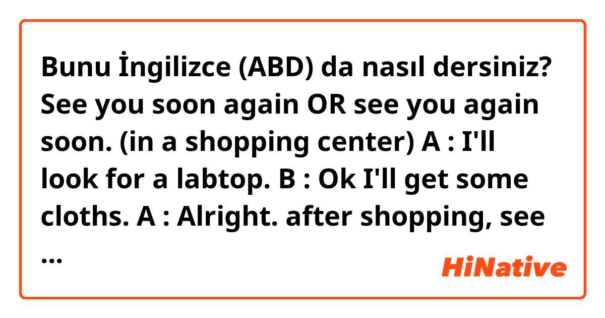 Bunu İngilizce (ABD) da nasıl dersiniz? See you soon again OR see you again soon.

(in a shopping center)
A : I'll look for a labtop.
B : Ok I'll get some cloths. 
A : Alright. after shopping, see you "?"

What would you say?
Can you please explain what is different for me?