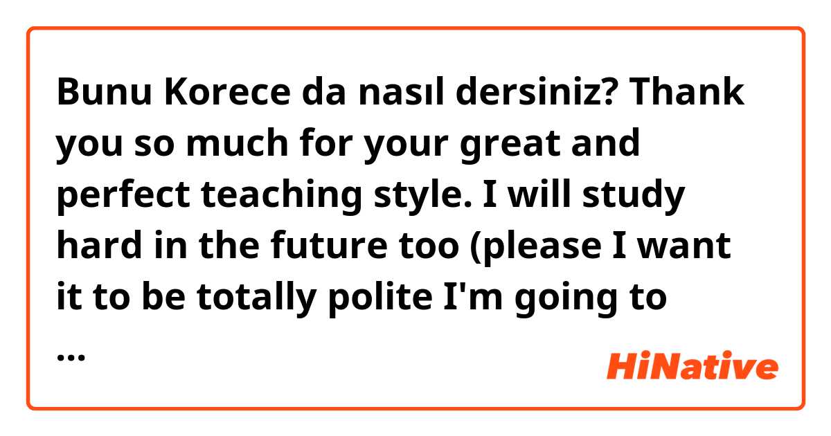 Bunu Korece da nasıl dersiniz? Thank you so much for your great and perfect teaching style. I will study hard in the future too (please I want it to be totally polite I'm going to send it to my teacher)
