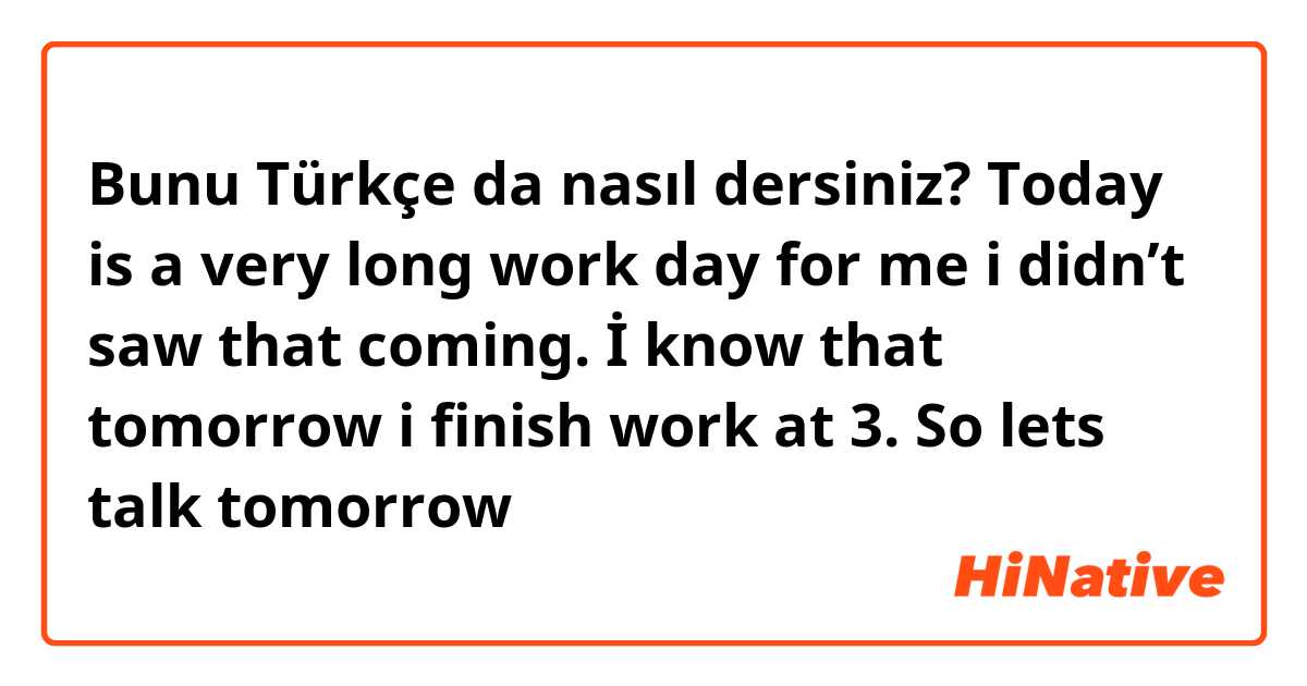Bunu Türkçe da nasıl dersiniz? Today is a very long work day for me i didn’t saw that coming. İ know that tomorrow i finish work at 3. So lets talk tomorrow 