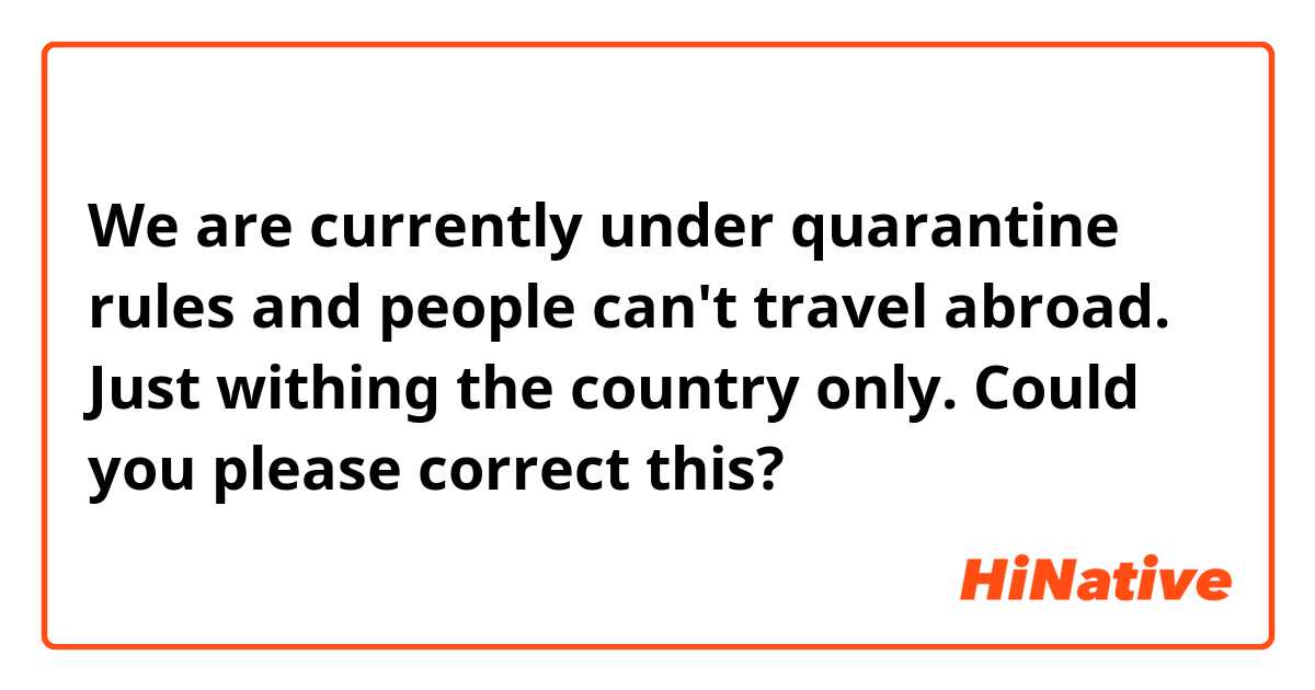 We are currently under quarantine rules and people can't travel abroad. Just withing the country only.

Could you please correct this?