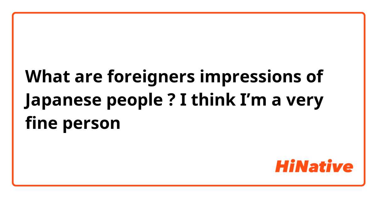 What are foreigners impressions of Japanese people ?

I think I’m a very fine person
