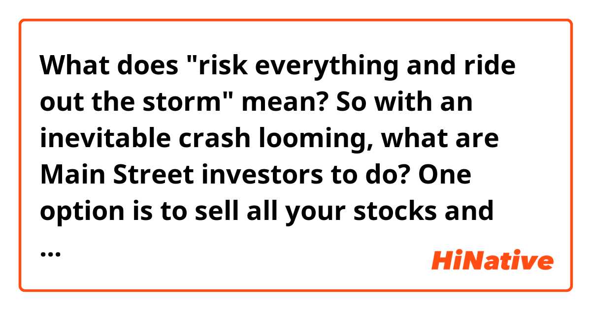 What does "risk everything and ride out the storm" mean?


So with an inevitable crash looming, what are Main Street investors to do? One option is to sell all your stocks and stuff your money under the mattress, and another option is to risk everything and ride out the storm.

