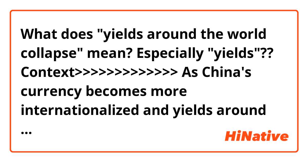 What does "yields around the world collapse" mean?
Especially "yields"??

Context>>>>>>>>>>>>>
As China's currency becomes more internationalized and yields around the world collapse (thanks to central bank largesse), demand from investors has driven the Chinese corporate bond market to overtake the United States as the world's biggest.
