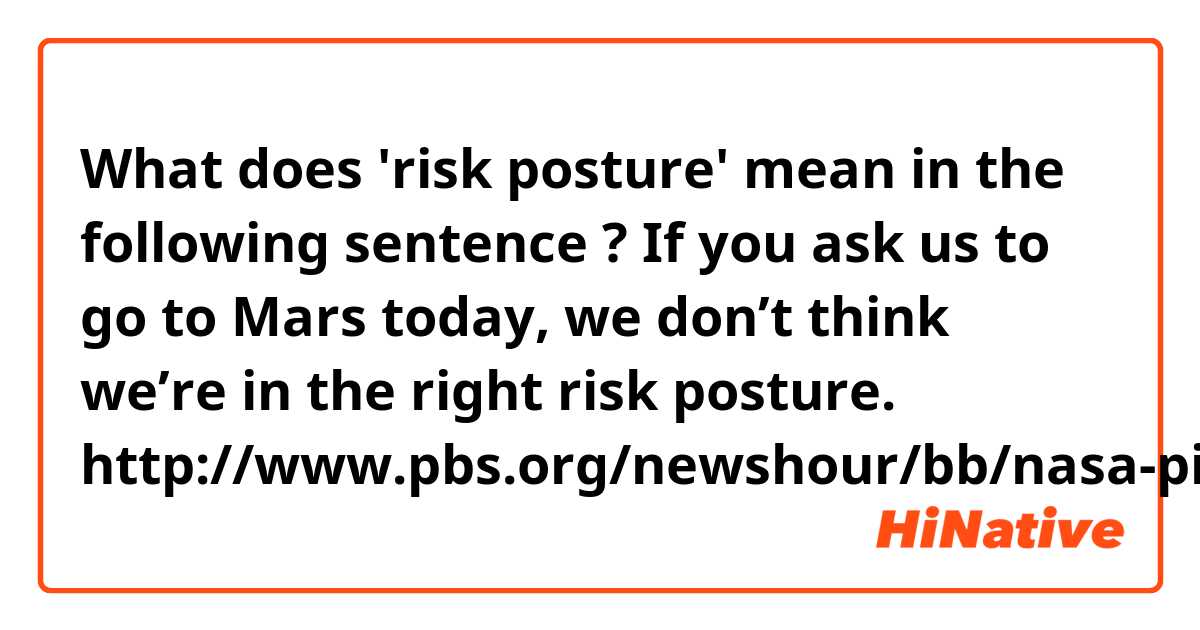 What does 'risk posture' mean in the following sentence ?

If you ask us to go to Mars today, we don’t think we’re in the right risk posture.

http://www.pbs.org/newshour/bb/nasa-pioneers-mars-orion-spacecraft-faces-tests/

