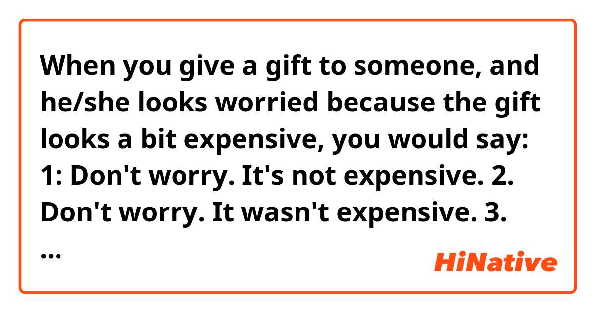 When you give a gift to someone, and he/she looks worried because the gift looks a bit expensive, you would say:

1: Don't worry. It's not expensive.
2. Don't worry. It wasn't expensive.
3. Don't worry. It didn't cost much.
4. Don't worry. It didn't cost a lot.

Which would be correct (or the most narutal)?

Or please provide other examples.