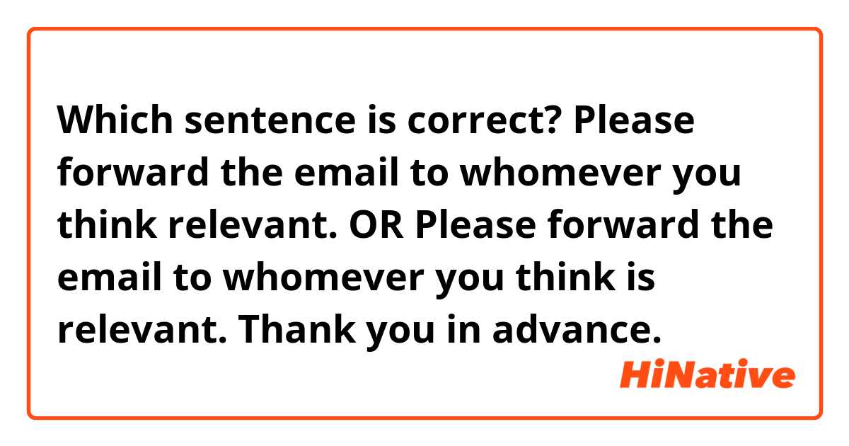 Which sentence is correct?

Please forward the email to whomever you think relevant.

OR

Please forward the email to whomever you think is relevant.

Thank you in advance.