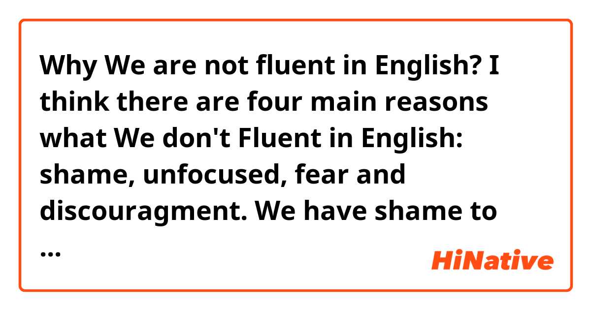Why We are not fluent in English? I think there are four main reasons what We don't Fluent in English: shame, unfocused, fear and discouragment. We have shame to talk to everyone. We are unfocused in goals we want it. We have fear to made errors and finally sometimes We discouragment about this...