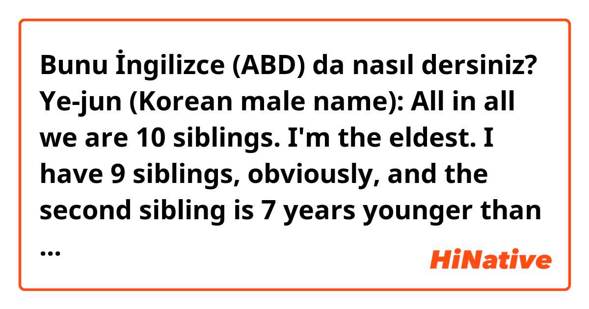 Bunu İngilizce (ABD) da nasıl dersiniz? Ye-jun (Korean male name): All in all we are 10 siblings. I'm the eldest. I have 9 siblings, obviously, and the second sibling is 7 years younger than me.
