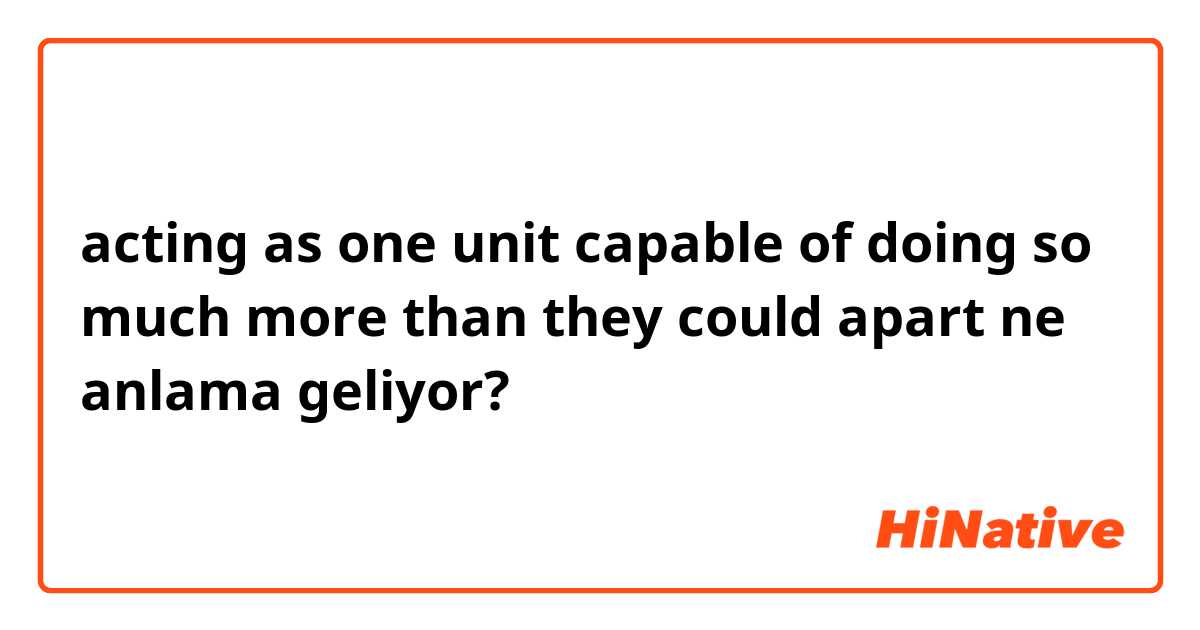 acting as one unit capable of doing so much more than they could apart ne anlama geliyor?