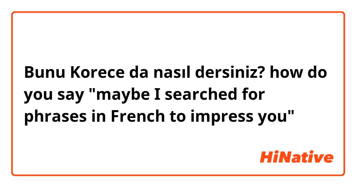 Bunu Korece da nasıl dersiniz? how do you say "maybe I searched for phrases in French to impress you" 