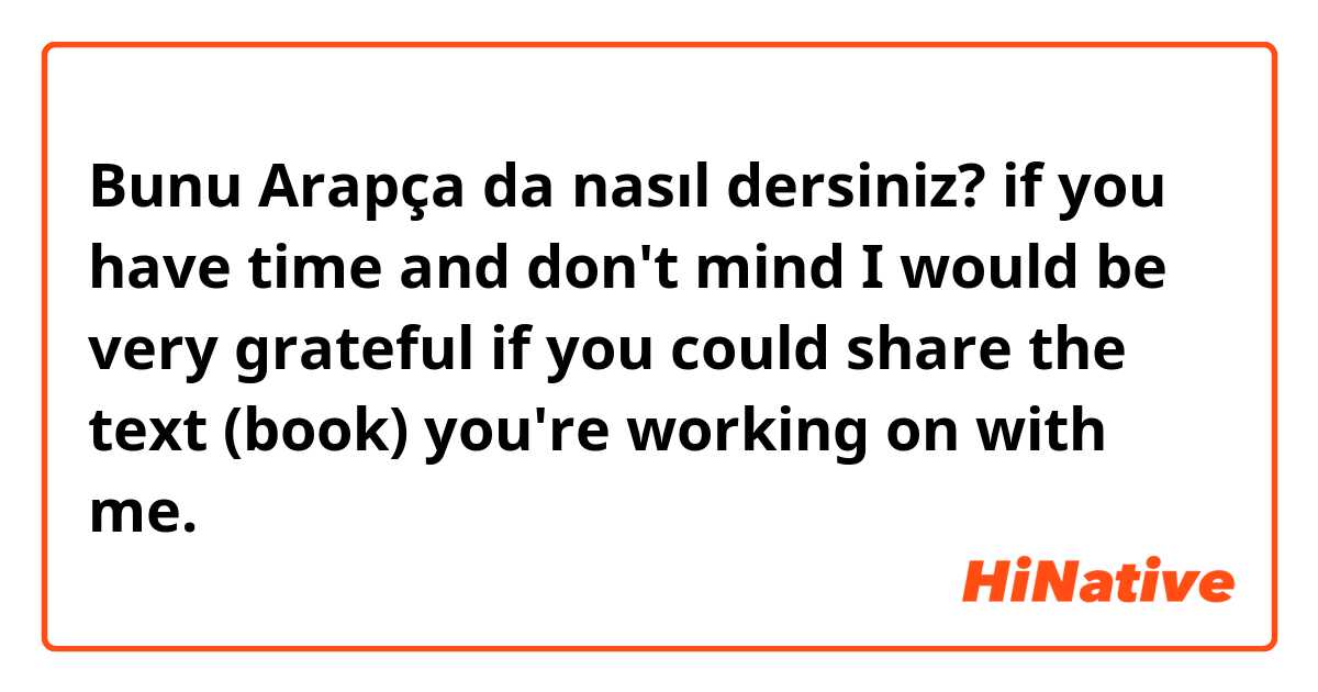 Bunu Arapça da nasıl dersiniz? if you have time and don't mind I would be very grateful if you could share the text (book) you're working on with me. 