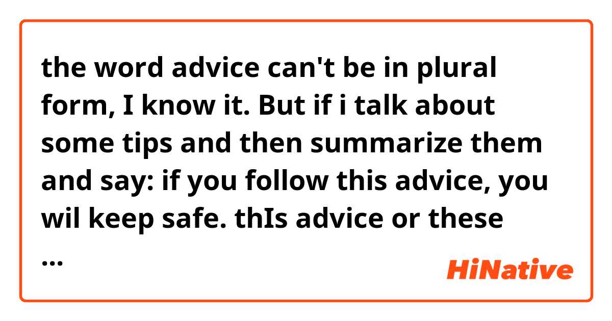 the word advice can't be in plural form, I know it. But if i talk about some tips and then summarize them and say: if you follow this advice, you wil keep safe. thIs advice or these advice? I really don't know how it will be correctly ile örnek cümleler göster.