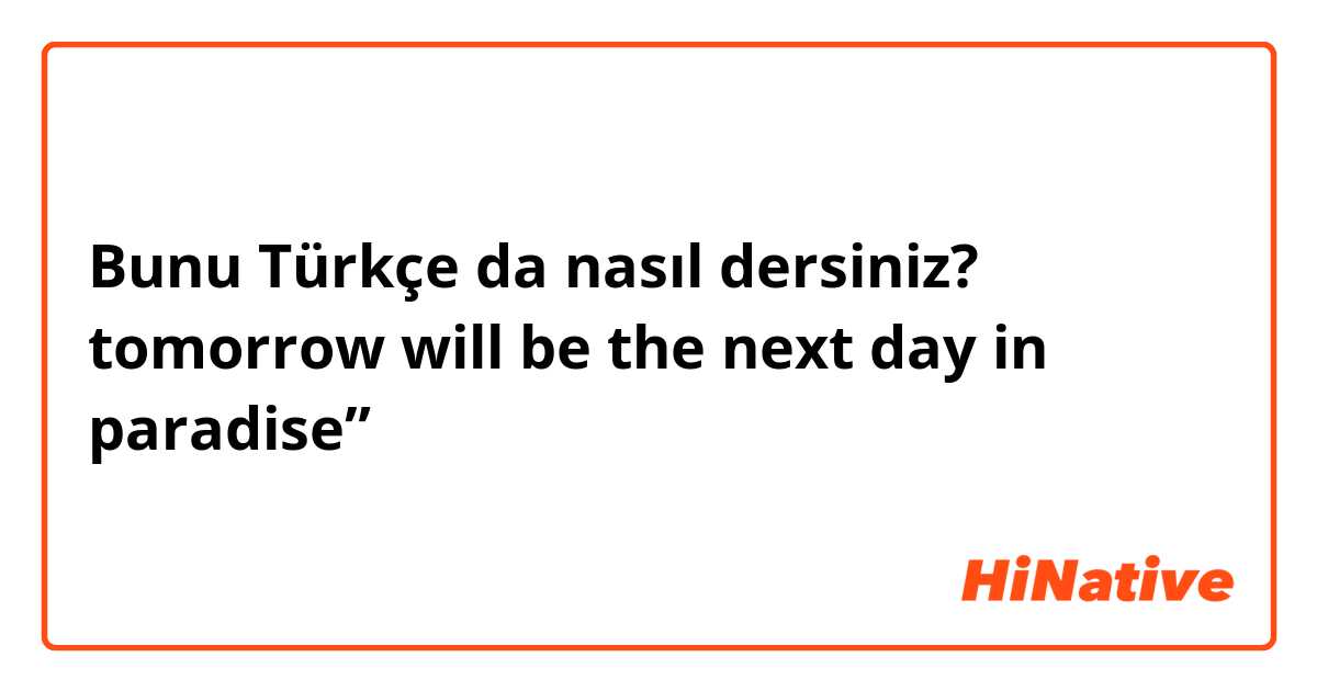 Bunu Türkçe da nasıl dersiniz? tomorrow will be  the next day in paradise”