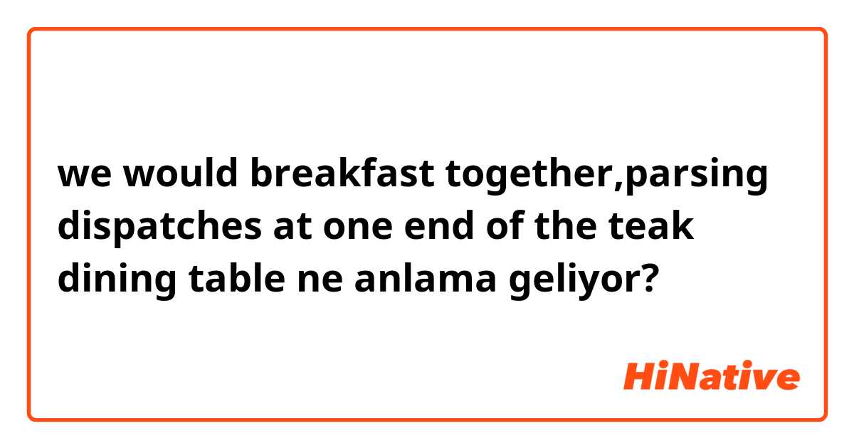 we would breakfast together,parsing dispatches at one end of the teak dining table ne anlama geliyor?