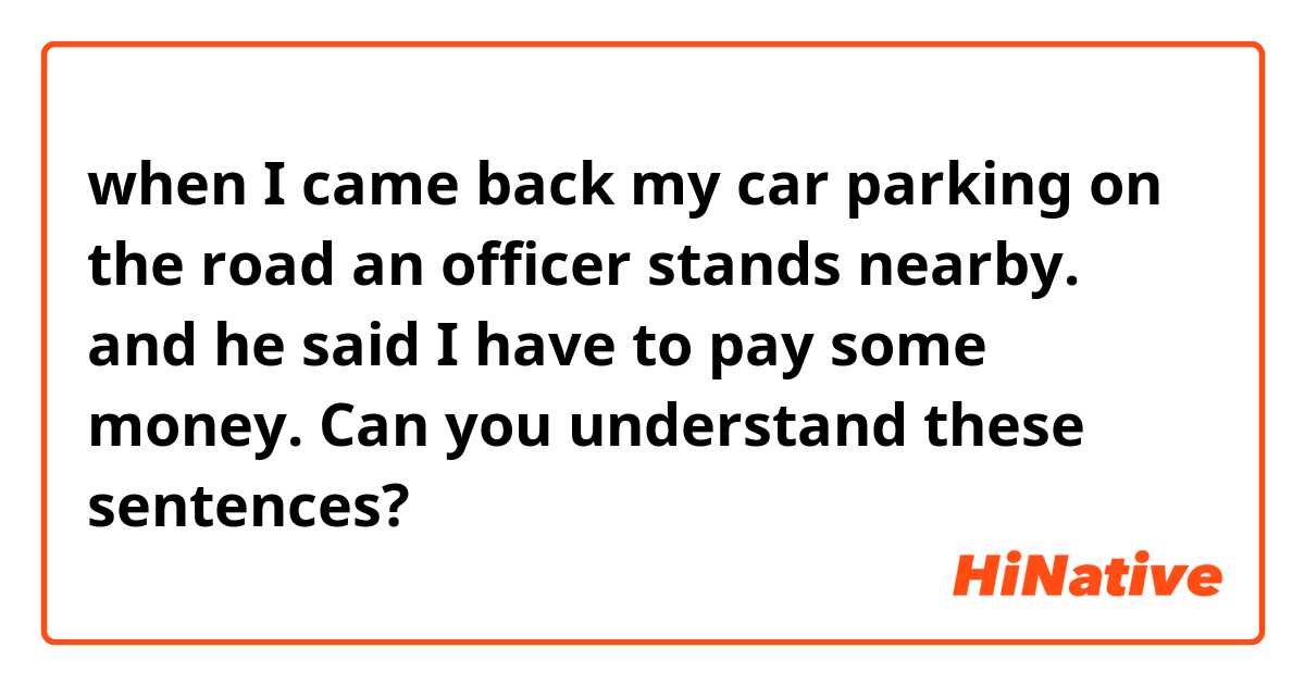 when I came back my car parking on the road an officer stands nearby.
and he said I have to pay some money.

Can you understand these sentences?