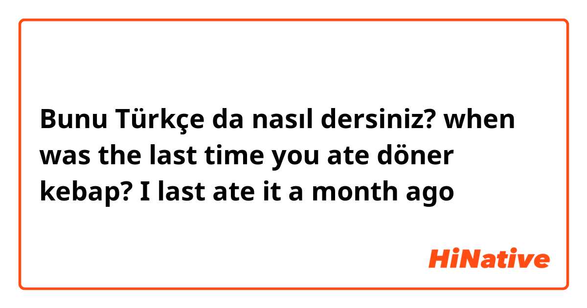 Bunu Türkçe da nasıl dersiniz? when was the last time you ate döner kebap?
I last ate it a month ago 