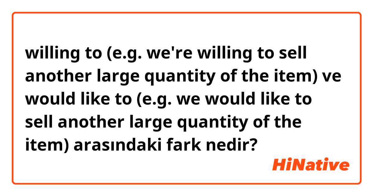willing to (e.g. we're willing to sell another large quantity of the item) ve would like to (e.g. we would like to sell another large quantity of the item) arasındaki fark nedir?