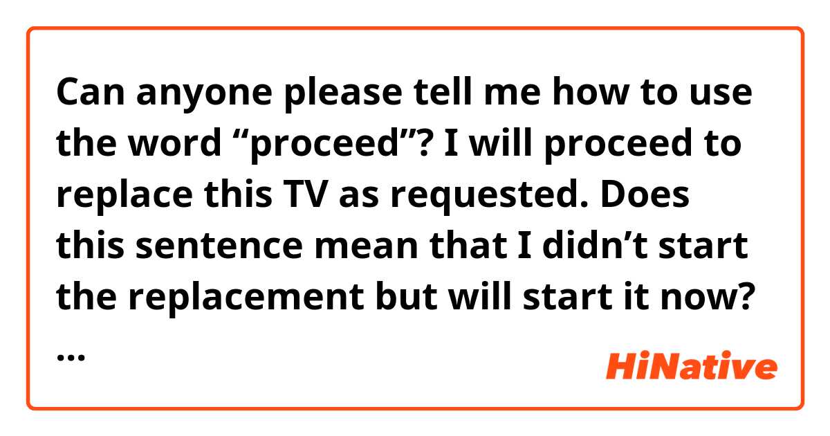 Can anyone please tell me how to use the word “proceed”? I will proceed to replace this TV as requested. Does this sentence mean that I didn’t start the replacement but will start it now? Or it means I will continue the replacement? | HiNative