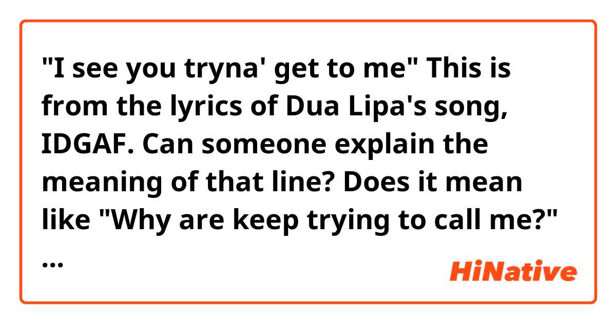 "I see you tryna' get to me" 

This is from the lyrics of Dua Lipa's song, IDGAF. Can someone explain the meaning of that line? 
Does it mean like "Why are keep trying to call me?" or similar to that? 