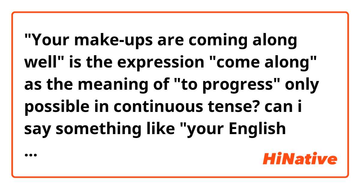 "Your make-ups are coming along well"

is the expression "come along" as the meaning of "to progress" only possible in continuous tense?

can i say something like "your English came along well"?
