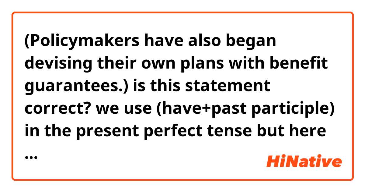 (Policymakers have also began devising their own plans with benefit guarantees.) 
is this statement correct?
we use (have+past participle) in the present perfect tense but here is past form second form of verb of begin.