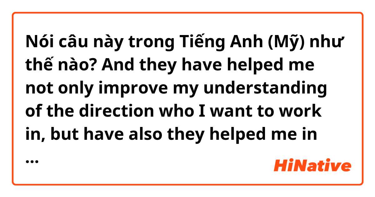 Nói câu này trong Tiếng Anh (Mỹ) như thế nào? And they have helped me not only improve my understanding of the direction who I want to work in, but have also they helped me in many future projects.
