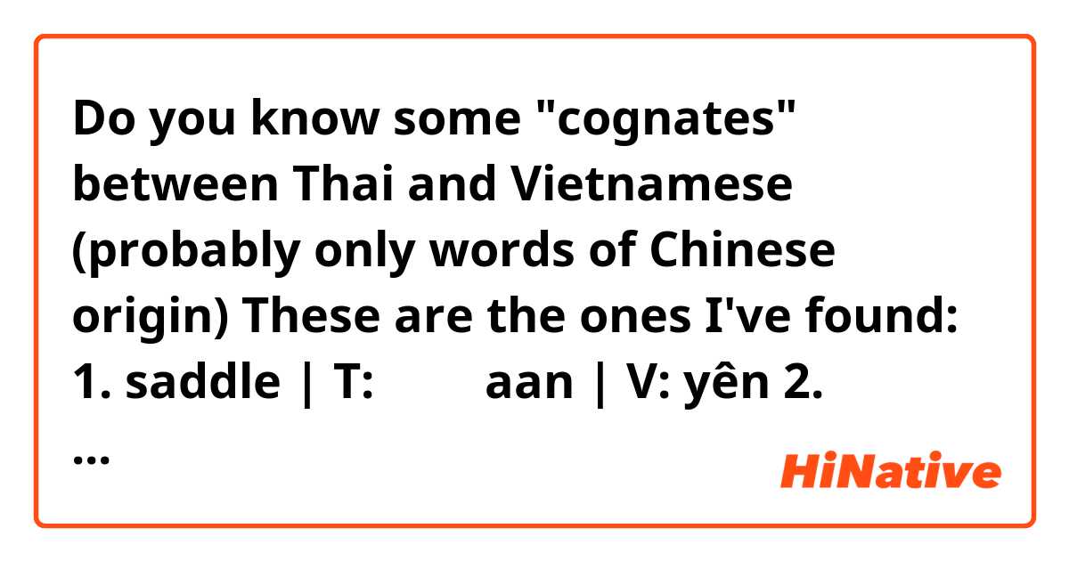 Do you know some "cognates" between Thai and Vietnamese (probably only words of Chinese origin)

These are the ones I've found:

1. saddle | T: อาน aan | V: yên
2. charcoal | T: ถ่าน thaan | V: than
3. to change; to become different | T: เปลี่ยน bplìian | V: biến
4. to ride | T: ขี่ kìi | V: cưỡi (ride a horse)
5. money | T: เงิน ngən | V: ngân (compounds) 
6. ink | T: หมึก mʉ̀k | V: mực
7. guest, customer | T: แขก kɛ̀ɛk | V: khách
8. shop, store | T: ห้าง hâang | V: hàng
9. horse | T: ม้า máa | V: mã (compounds) 
10. 10.000 | T: หมื่น mʉ̀ʉn | V: vạn 
11. waist | T: เอว eeo | V: eo 
12. to dye | ย้อม yɔ́ɔm | V: nhuộm 
13. playing cards | T: ไพ่ pâi | V: bài 
14. friend, companion | T: เพื่อน pʉ̂ʉan | V: bạn
15. to lose; to fail | พ่าย pâai | V: bại 
16. to peel | T: ปอก bpɔ̀ɔk | V: bóc 
17. way | ทาง taang | V: đường 
18. to add on/to | T: แถม tɛ̌ɛm | V: thêm 
19. to point; to show | T: ชี้ chíi | V: chỉ 
20. price | T: ค่า kâa | V: giá 
21. pliers | T: คีม kiim | V: kìm
22. narrow | T: แคบ kɛ̂ɛp | V: hẹp