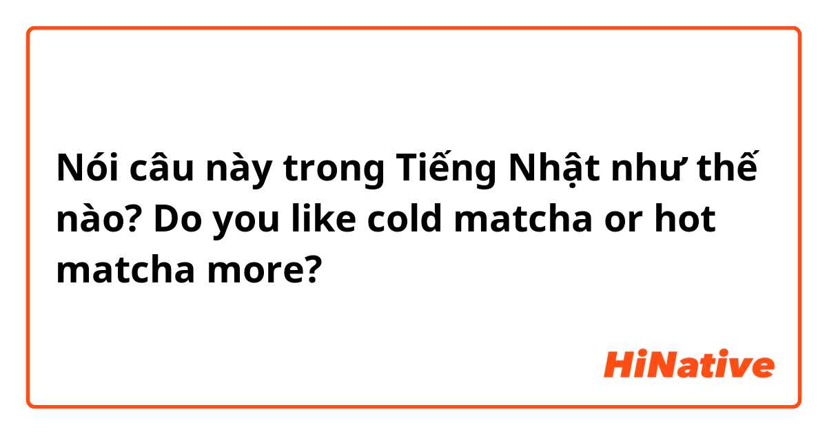 Nói câu này trong Tiếng Nhật như thế nào? Do you like cold matcha or hot matcha more? 