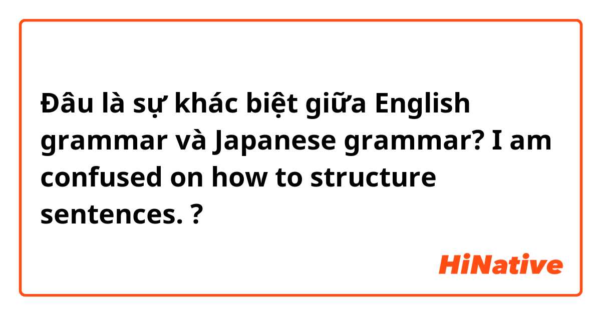 Đâu là sự khác biệt giữa English grammar và Japanese grammar? I am confused on how to structure sentences.  ?