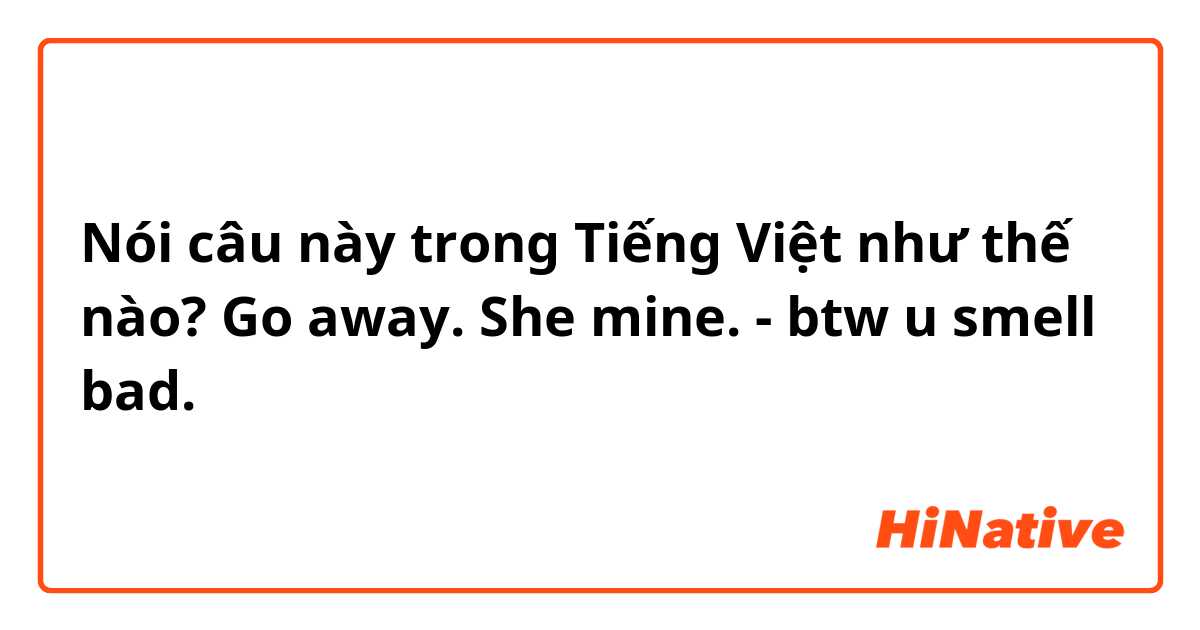 Nói câu này trong Tiếng Việt như thế nào? Go away. She mine. - btw u smell bad.