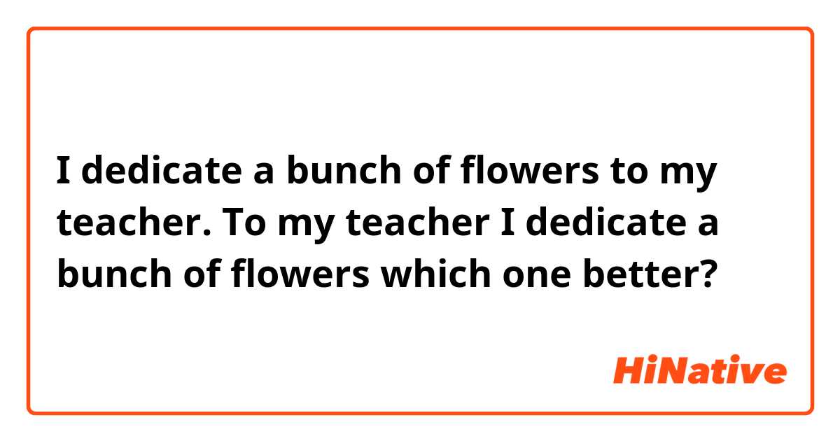 I dedicate a bunch of flowers to my teacher.

To my teacher I dedicate a bunch of flowers

which one better?