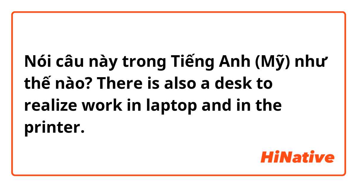 Nói câu này trong Tiếng Anh (Mỹ) như thế nào? There is also a desk to realize work  in  laptop  and in the  printer.