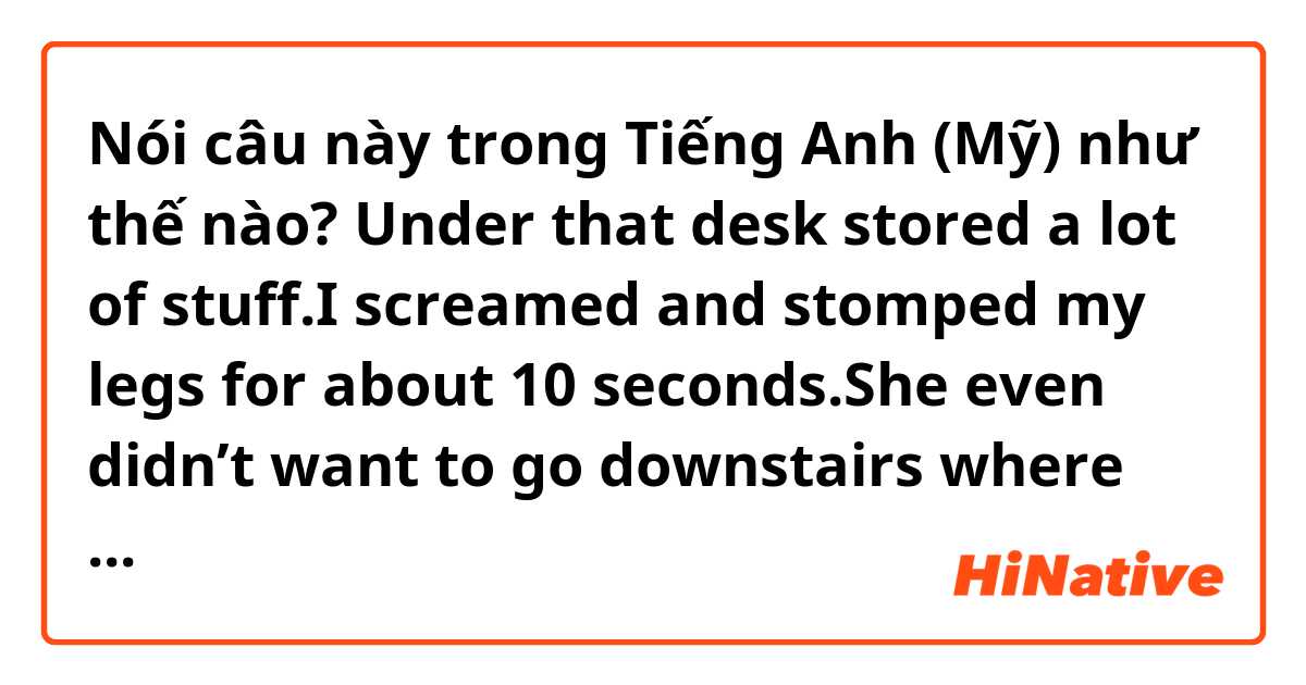 Nói câu này trong Tiếng Anh (Mỹ) như thế nào?  Under that desk stored a lot of stuff.I screamed and stomped my legs for about 10 seconds.She even didn’t want to go downstairs where the accident happened.