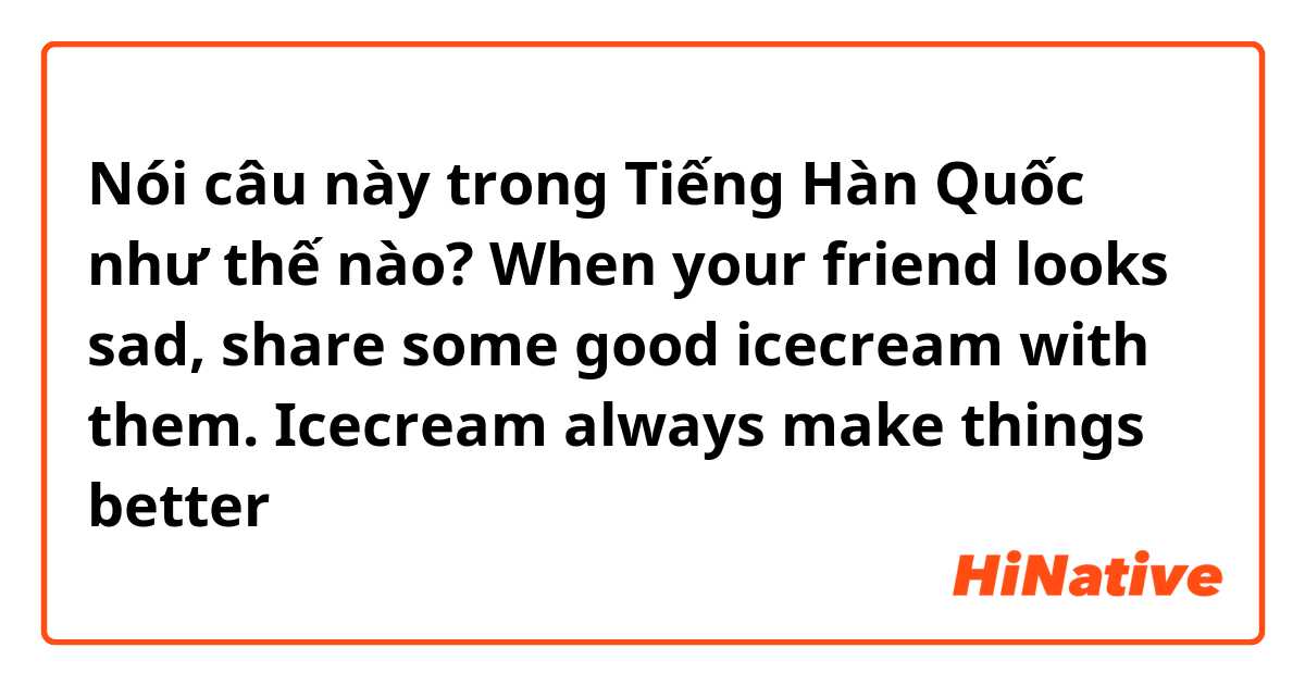 Nói câu này trong Tiếng Hàn Quốc như thế nào? When your friend looks sad, share some good icecream with them. Icecream always make things better 😋🍨